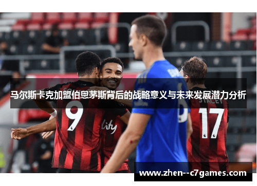马尔斯卡克加盟伯恩茅斯背后的战略意义与未来发展潜力分析