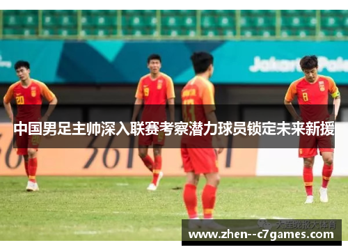 中国男足主帅深入联赛考察潜力球员锁定未来新援